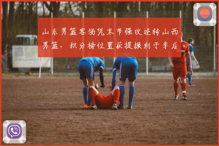 山东男篮客场凭末节强攻逆转山西男篮，积分榜位置获提振利于季后赛