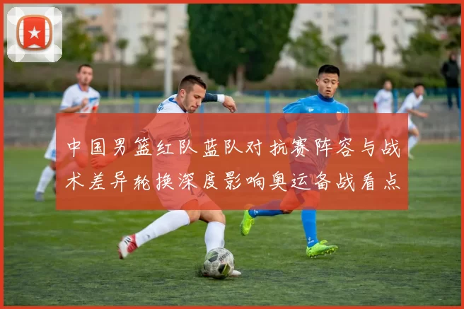 中国男篮红队蓝队对抗赛阵容与战术差异轮换深度影响奥运备战看点