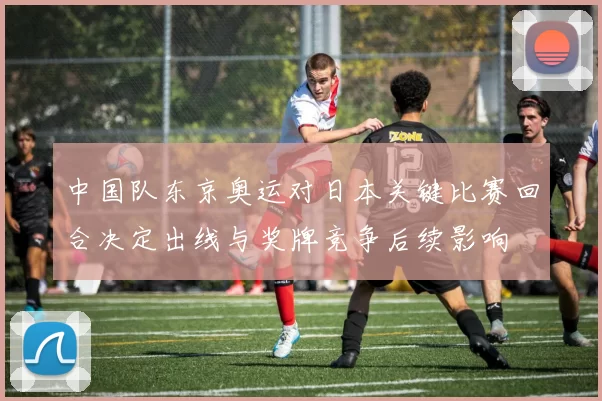 中国队东京奥运对日本关键比赛回合决定出线与奖牌竞争后续影响