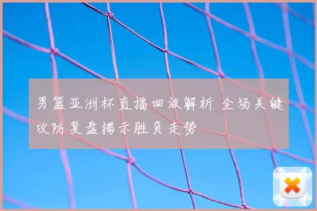 男篮亚洲杯直播回放解析 全场关键攻防复盘揭示胜负走势