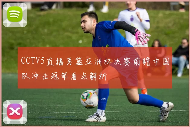 CCTV5直播男篮亚洲杯决赛前瞻中国队冲击冠军看点解析