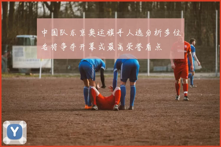 中国队东京奥运旗手人选分析多位名将争夺开幕式最高荣誉看点