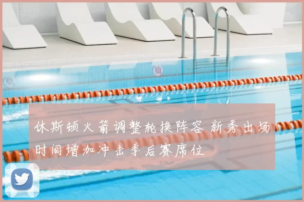 休斯顿火箭调整轮换阵容 新秀出场时间增加冲击季后赛席位