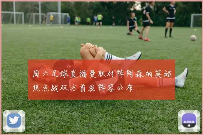 周六足球直播曼联对阵阿森纳英超焦点战双方首发阵容公布