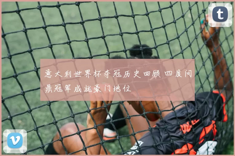 意大利世界杯夺冠历史回顾 四度问鼎冠军成就豪门地位