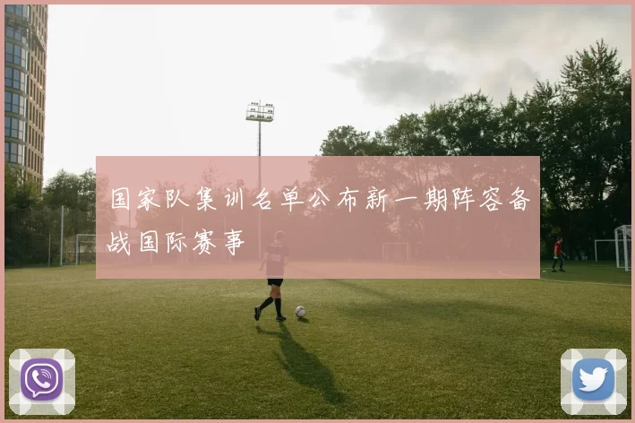 国家队集训名单公布新一期阵容备战国际赛事