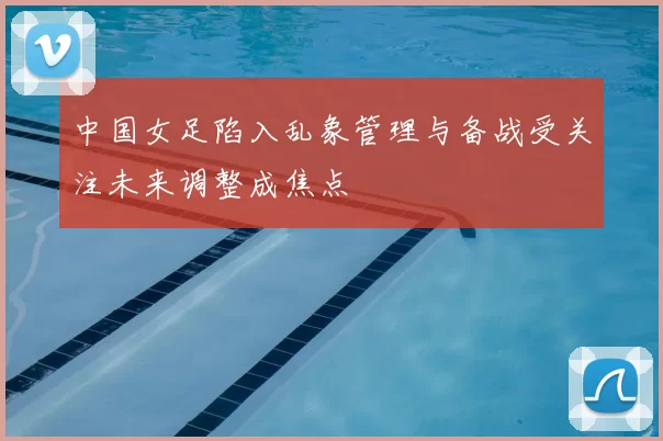 中国女足陷入乱象管理与备战受关注未来调整成焦点