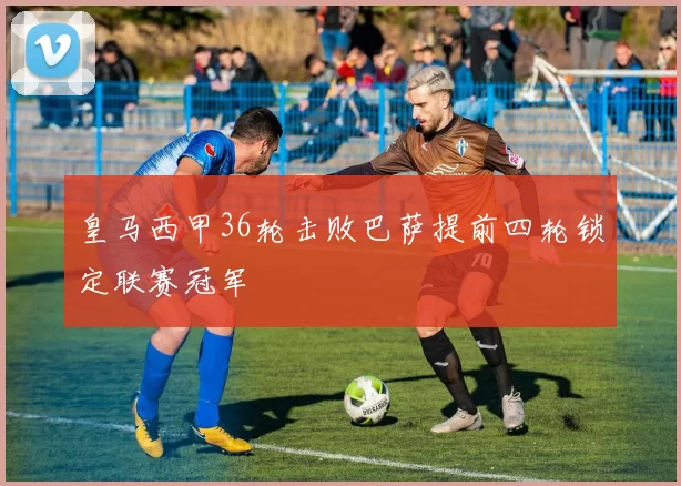 皇马西甲36轮击败巴萨提前四轮锁定联赛冠军