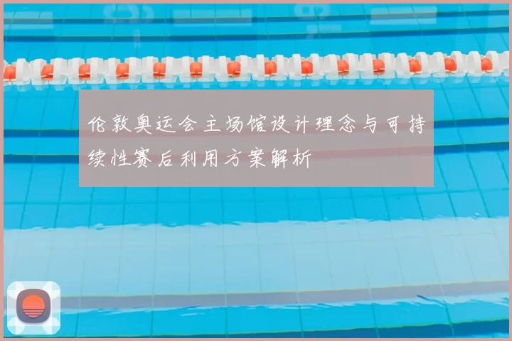 伦敦奥运会主场馆设计理念与可持续性赛后利用方案解析