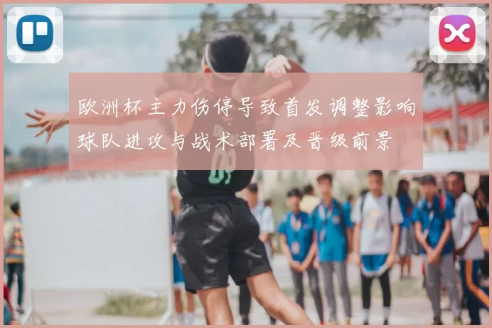 欧洲杯主力伤停导致首发调整影响球队进攻与战术部署及晋级前景