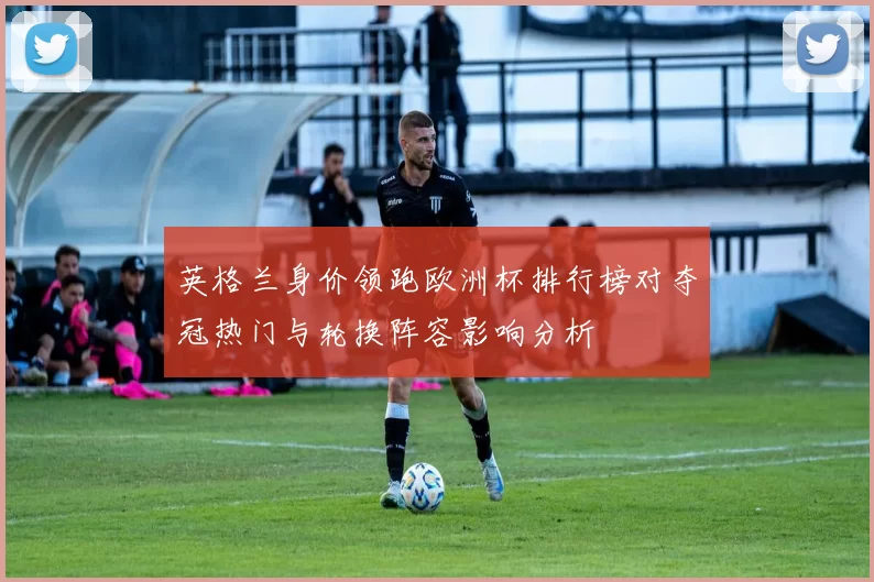 英格兰身价领跑欧洲杯排行榜对夺冠热门与轮换阵容影响分析