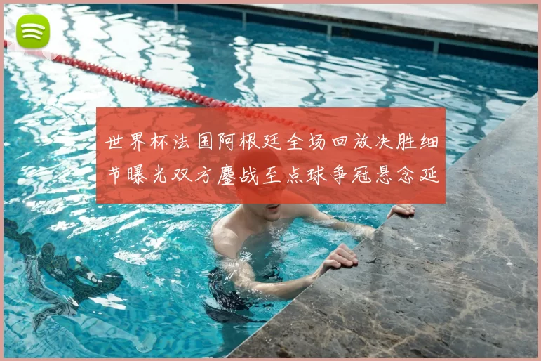 世界杯法国阿根廷全场回放决胜细节曝光双方鏖战至点球争冠悬念延续