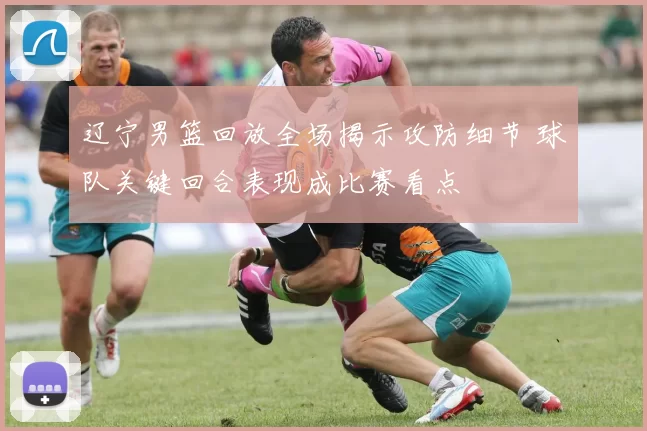 辽宁男篮回放全场揭示攻防细节 球队关键回合表现成比赛看点