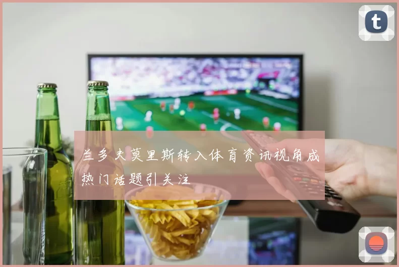 兰多夫莫里斯转入体育资讯视角成热门话题引关注