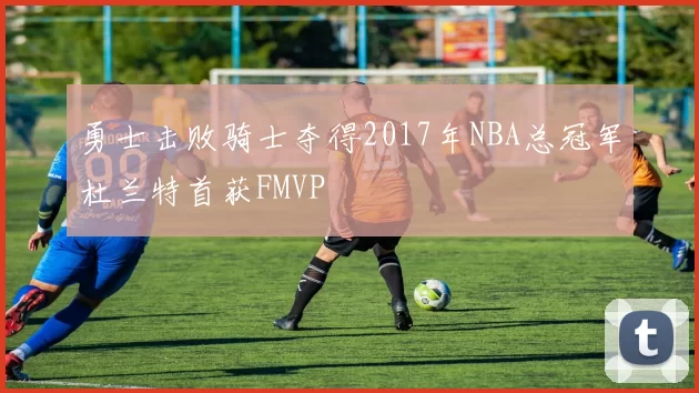 勇士击败骑士夺得2017年NBA总冠军杜兰特首获FMVP