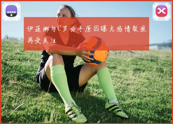 伊莲娜与C罗分手原因曝光感情裂痕再受关注