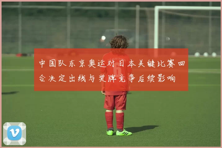 中国队东京奥运对日本关键比赛回合决定出线与奖牌竞争后续影响