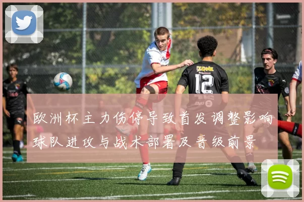 欧洲杯主力伤停导致首发调整影响球队进攻与战术部署及晋级前景