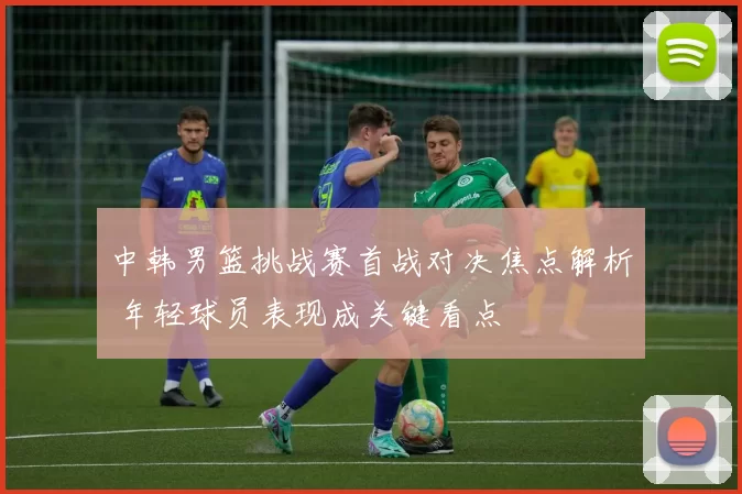 中韩男篮挑战赛首战对决焦点解析 年轻球员表现成关键看点