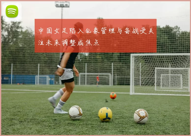 中国女足陷入乱象管理与备战受关注未来调整成焦点