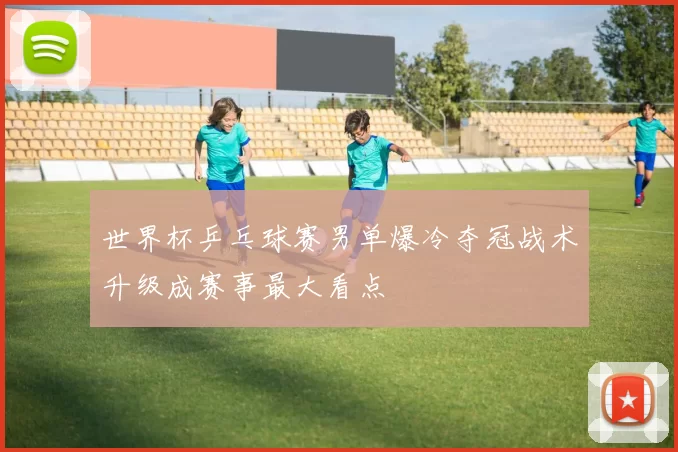 世界杯乒乓球赛男单爆冷夺冠战术升级成赛事最大看点