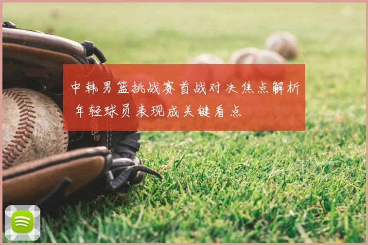 中韩男篮挑战赛首战对决焦点解析 年轻球员表现成关键看点