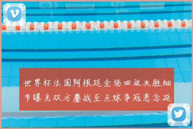 世界杯法国阿根廷全场回放决胜细节曝光双方鏖战至点球争冠悬念延续