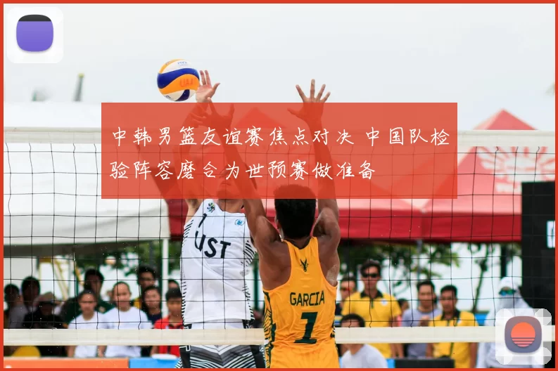 中韩男篮友谊赛焦点对决 中国队检验阵容磨合为世预赛做准备