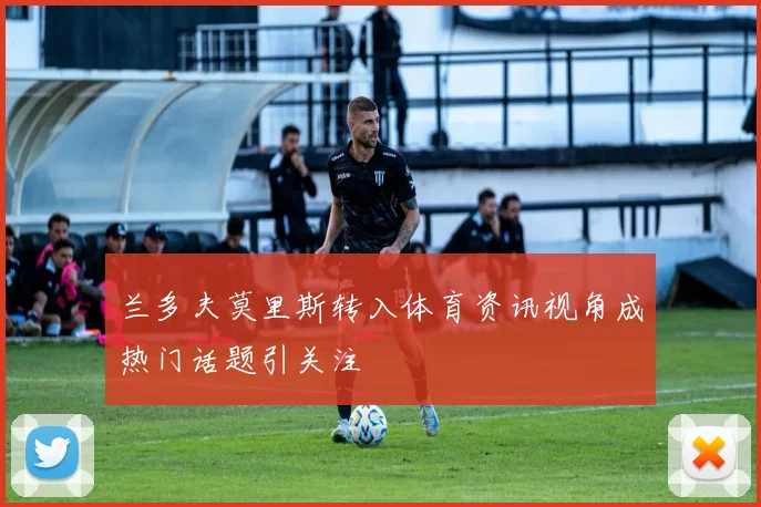 兰多夫莫里斯转入体育资讯视角成热门话题引关注