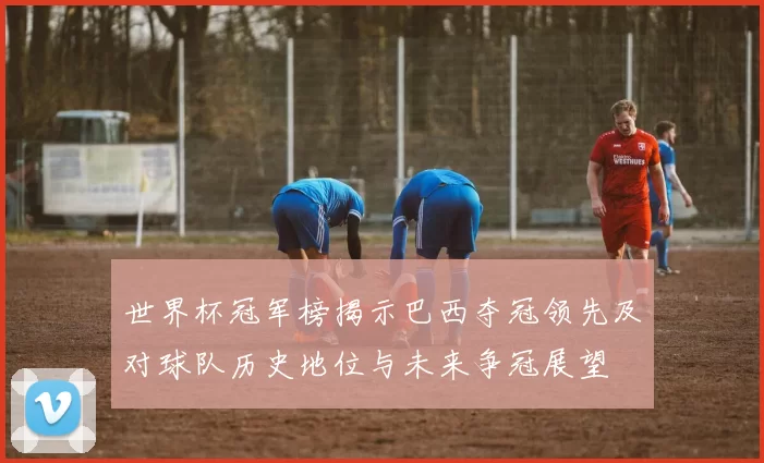 世界杯冠军榜揭示巴西夺冠领先及对球队历史地位与未来争冠展望