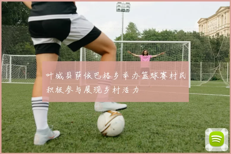 叶城县萨依巴格乡举办篮球赛村民积极参与展现乡村活力