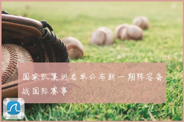 国家队集训名单公布新一期阵容备战国际赛事