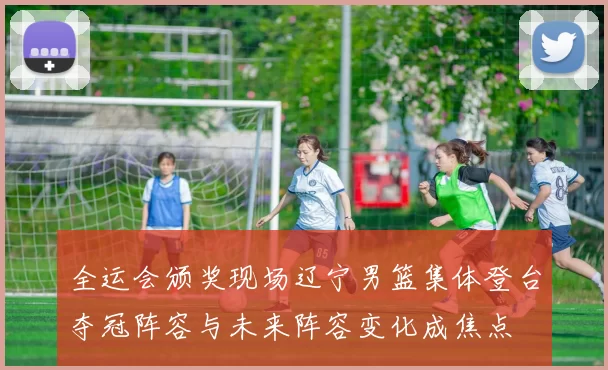 全运会颁奖现场辽宁男篮集体登台夺冠阵容与未来阵容变化成焦点