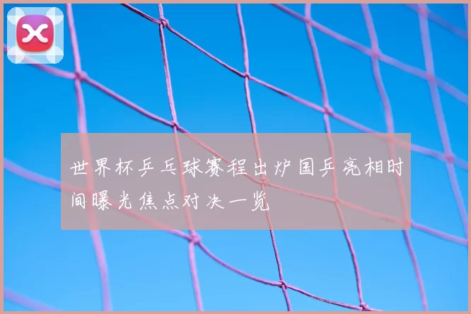 世界杯乒乓球赛程出炉国乒亮相时间曝光焦点对决一览