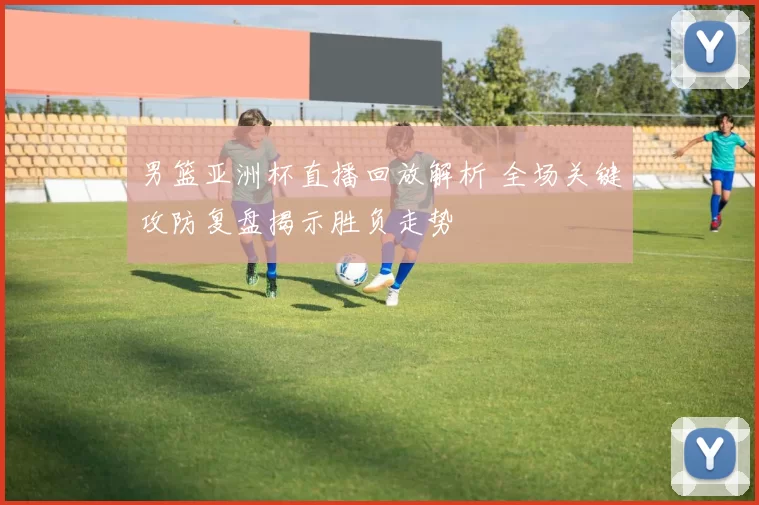 男篮亚洲杯直播回放解析 全场关键攻防复盘揭示胜负走势