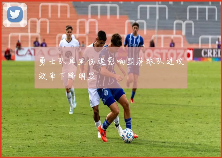 勇士队库里伤退影响显著球队进攻效率下降明显